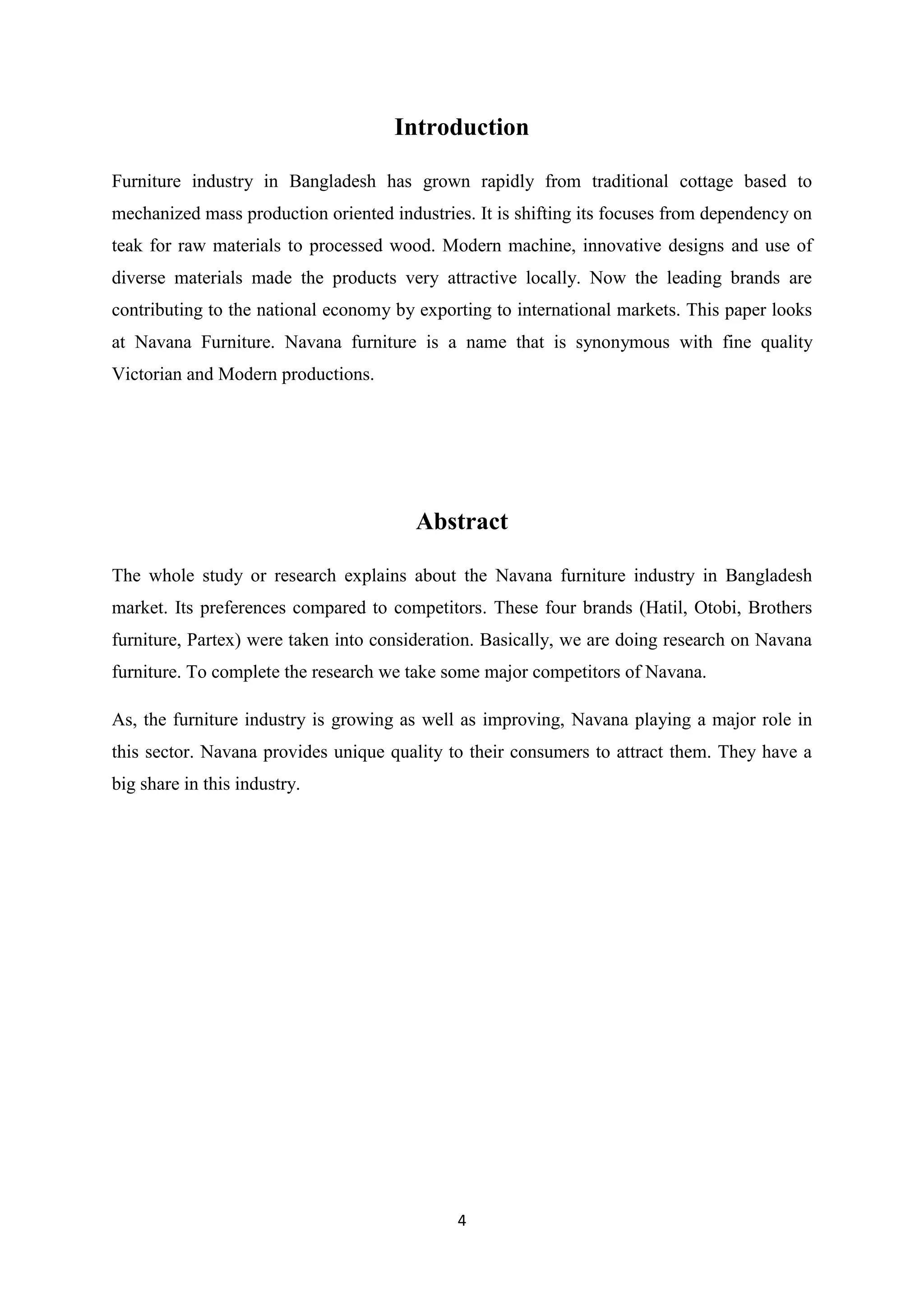 4
Introduction
Furniture industry in Bangladesh has grown rapidly from traditional cottage based to
mechanized mass production oriented industries. It is shifting its focuses from dependency on
teak for raw materials to processed wood. Modern machine, innovative designs and use of
diverse materials made the products very attractive locally. Now the leading brands are
contributing to the national economy by exporting to international markets. This paper looks
at Navana Furniture. Navana furniture is a name that is synonymous with fine quality
Victorian and Modern productions.
Abstract
The whole study or research explains about the Navana furniture industry in Bangladesh
market. Its preferences compared to competitors. These four brands (Hatil, Otobi, Brothers
furniture, Partex) were taken into consideration. Basically, we are doing research on Navana
furniture. To complete the research we take some major competitors of Navana.
As, the furniture industry is growing as well as improving, Navana playing a major role in
this sector. Navana provides unique quality to their consumers to attract them. They have a
big share in this industry.
 
