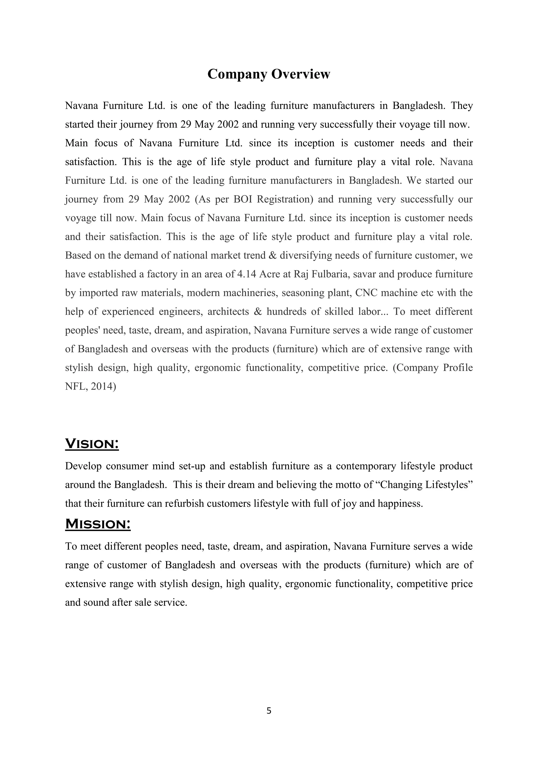 5
Company Overview
Navana Furniture Ltd. is one of the leading furniture manufacturers in Bangladesh. They
started their journey from 29 May 2002 and running very successfully their voyage till now.
Main focus of Navana Furniture Ltd. since its inception is customer needs and their
satisfaction. This is the age of life style product and furniture play a vital role. Navana
Furniture Ltd. is one of the leading furniture manufacturers in Bangladesh. We started our
journey from 29 May 2002 (As per BOI Registration) and running very successfully our
voyage till now. Main focus of Navana Furniture Ltd. since its inception is customer needs
and their satisfaction. This is the age of life style product and furniture play a vital role.
Based on the demand of national market trend & diversifying needs of furniture customer, we
have established a factory in an area of 4.14 Acre at Raj Fulbaria, savar and produce furniture
by imported raw materials, modern machineries, seasoning plant, CNC machine etc with the
help of experienced engineers, architects & hundreds of skilled labor... To meet different
peoples' need, taste, dream, and aspiration, Navana Furniture serves a wide range of customer
of Bangladesh and overseas with the products (furniture) which are of extensive range with
stylish design, high quality, ergonomic functionality, competitive price. (Company Profile
NFL, 2014)
Vision:
Develop consumer mind set-up and establish furniture as a contemporary lifestyle product
around the Bangladesh. This is their dream and believing the motto of “Changing Lifestyles”
that their furniture can refurbish customers lifestyle with full of joy and happiness.
Mission:
To meet different peoples need, taste, dream, and aspiration, Navana Furniture serves a wide
range of customer of Bangladesh and overseas with the products (furniture) which are of
extensive range with stylish design, high quality, ergonomic functionality, competitive price
and sound after sale service.
 