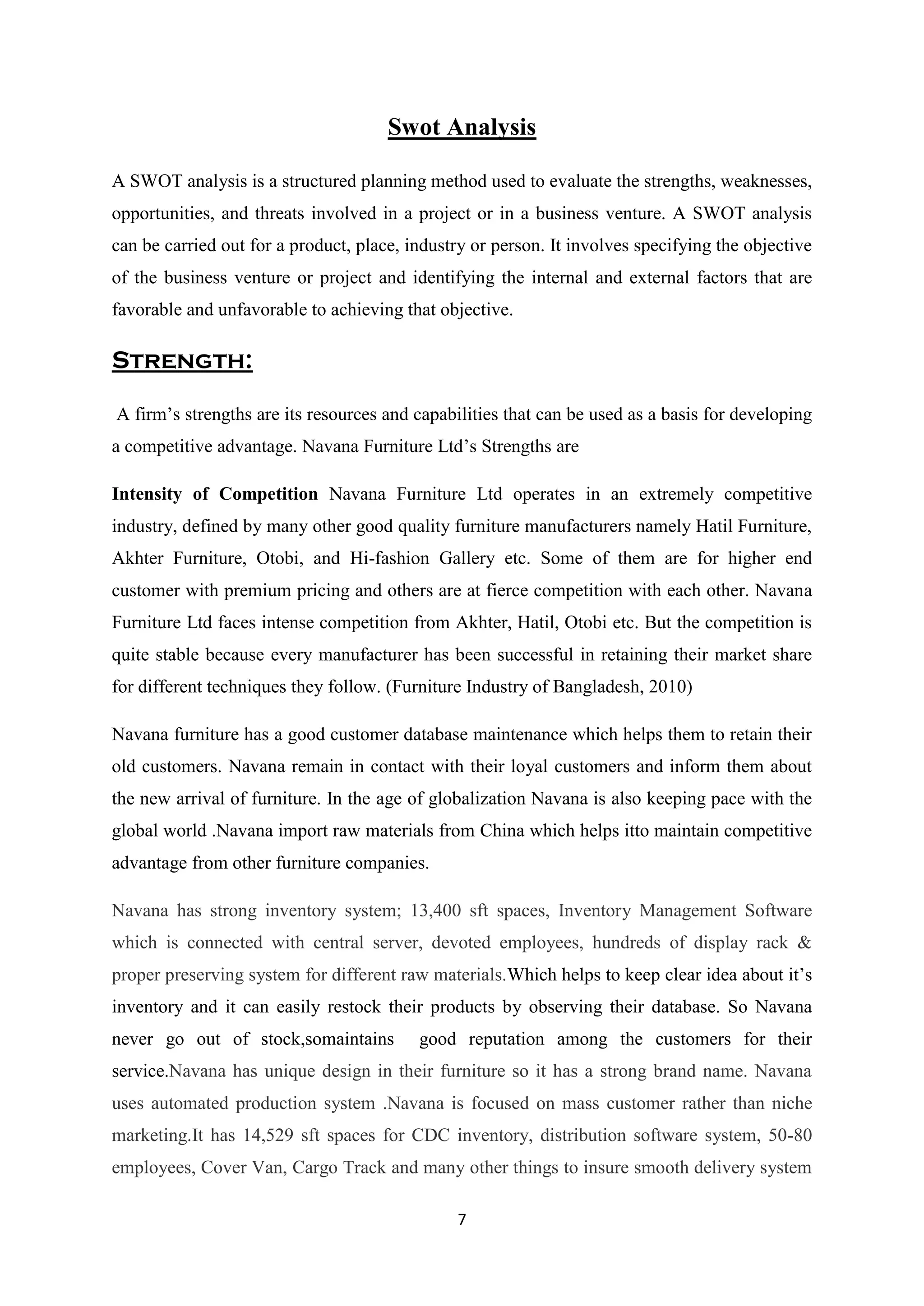 7
Swot Analysis
A SWOT analysis is a structured planning method used to evaluate the strengths, weaknesses,
opportunities, and threats involved in a project or in a business venture. A SWOT analysis
can be carried out for a product, place, industry or person. It involves specifying the objective
of the business venture or project and identifying the internal and external factors that are
favorable and unfavorable to achieving that objective.
Strength:
A firm’s strengths are its resources and capabilities that can be used as a basis for developing
a competitive advantage. Navana Furniture Ltd’s Strengths are
Intensity of Competition Navana Furniture Ltd operates in an extremely competitive
industry, defined by many other good quality furniture manufacturers namely Hatil Furniture,
Akhter Furniture, Otobi, and Hi-fashion Gallery etc. Some of them are for higher end
customer with premium pricing and others are at fierce competition with each other. Navana
Furniture Ltd faces intense competition from Akhter, Hatil, Otobi etc. But the competition is
quite stable because every manufacturer has been successful in retaining their market share
for different techniques they follow. (Furniture Industry of Bangladesh, 2010)
Navana furniture has a good customer database maintenance which helps them to retain their
old customers. Navana remain in contact with their loyal customers and inform them about
the new arrival of furniture. In the age of globalization Navana is also keeping pace with the
global world .Navana import raw materials from China which helps itto maintain competitive
advantage from other furniture companies.
Navana has strong inventory system; 13,400 sft spaces, Inventory Management Software
which is connected with central server, devoted employees, hundreds of display rack &
proper preserving system for different raw materials.Which helps to keep clear idea about it’s
inventory and it can easily restock their products by observing their database. So Navana
never go out of stock,somaintains good reputation among the customers for their
service.Navana has unique design in their furniture so it has a strong brand name. Navana
uses automated production system .Navana is focused on mass customer rather than niche
marketing.It has 14,529 sft spaces for CDC inventory, distribution software system, 50-80
employees, Cover Van, Cargo Track and many other things to insure smooth delivery system
 