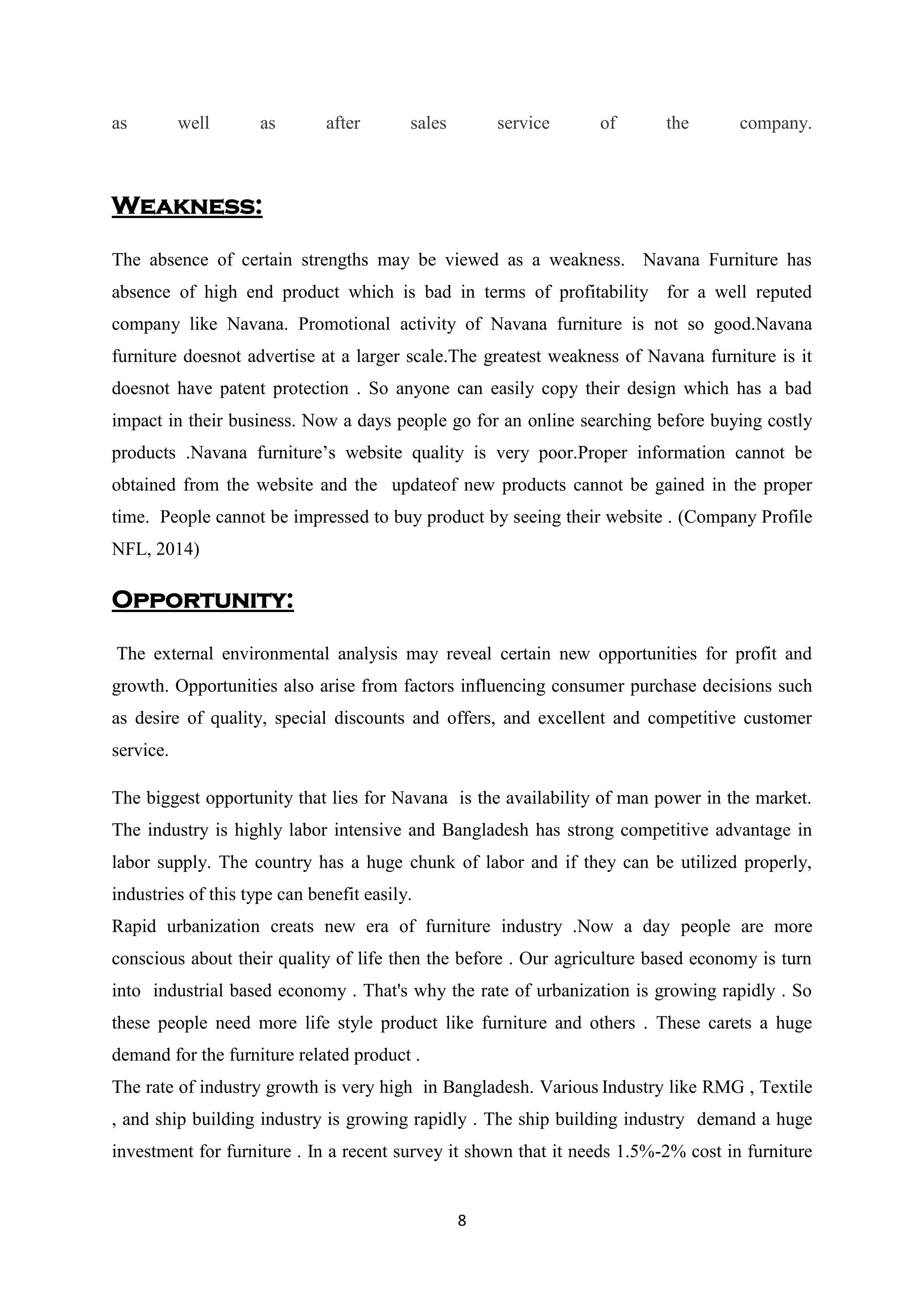 8
as well as after sales service of the company.
Weakness:
The absence of certain strengths may be viewed as a weakness. Navana Furniture has
absence of high end product which is bad in terms of profitability for a well reputed
company like Navana. Promotional activity of Navana furniture is not so good.Navana
furniture doesnot advertise at a larger scale.The greatest weakness of Navana furniture is it
doesnot have patent protection . So anyone can easily copy their design which has a bad
impact in their business. Now a days people go for an online searching before buying costly
products .Navana furniture’s website quality is very poor.Proper information cannot be
obtained from the website and the updateof new products cannot be gained in the proper
time. People cannot be impressed to buy product by seeing their website . (Company Profile
NFL, 2014)
Opportunity:
The external environmental analysis may reveal certain new opportunities for profit and
growth. Opportunities also arise from factors influencing consumer purchase decisions such
as desire of quality, special discounts and offers, and excellent and competitive customer
service.
The biggest opportunity that lies for Navana is the availability of man power in the market.
The industry is highly labor intensive and Bangladesh has strong competitive advantage in
labor supply. The country has a huge chunk of labor and if they can be utilized properly,
industries of this type can benefit easily.
Rapid urbanization creats new era of furniture industry .Now a day people are more
conscious about their quality of life then the before . Our agriculture based economy is turn
into industrial based economy . That's why the rate of urbanization is growing rapidly . So
these people need more life style product like furniture and others . These carets a huge
demand for the furniture related product .
The rate of industry growth is very high in Bangladesh. Various Industry like RMG , Textile
, and ship building industry is growing rapidly . The ship building industry demand a huge
investment for furniture . In a recent survey it shown that it needs 1.5%-2% cost in furniture
 