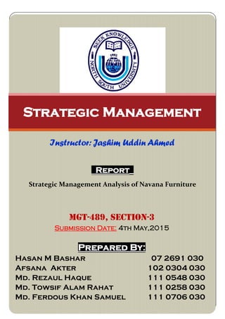 Report_
Strategic Management Analysis of Navana Furniture
Strategic Management
Instructor: Jashim Uddin Ahmed
MGT-489, SECTION-3
Submission Date: 4th May,2015
Prepared By:
Hasan M Bashar 07 2691 030
Afsana Akter 102 0304 030
Md. Rezaul Haque 111 0548 030
Md. Towsif Alam Rahat 111 0258 030
Md. Ferdous Khan Samuel 111 0706 030
 