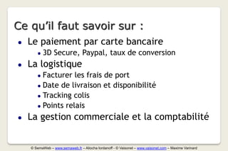 Ce qu’il faut savoir sur :
●   Le paiement par carte bancaire
       ●   3D Secure, Paypal, taux de conversion
●   La logistique
       ● Facturer les frais de port
       ● Date de livraison et disponibilité
       ● Tracking colis
       ● Points relais

●   La gestion commerciale et la comptabilité


    © SemaWeb – www.semaweb.fr – Aliocha Iordanoff - © Vaisonet – www.vaisonet.com – Maxime Varinard
 