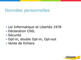 Données personnelles



   Loi Informatique et Libertés 1978
   Déclaration CNIL
   Sécurité
   Opt-in, double Opt-in, Opt-out
   Vente de fichiers
 