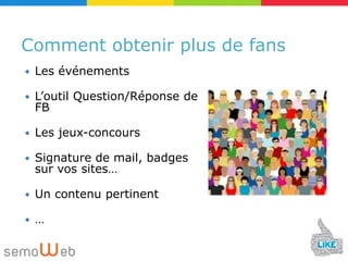 Comment obtenir plus de fans
   Les événements

   L’outil Question/Réponse de
    FB

   Les jeux-concours

   Signature de mail, badges
    sur vos sites…

   Un contenu pertinent

   …
 