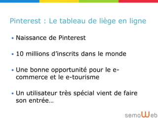 Pinterest : Le tableau de liège en ligne

   Naissance de Pinterest

   10 millions d’inscrits dans le monde

   Une bonne opportunité pour le e-
    commerce et le e-tourisme

   Un utilisateur très spécial vient de faire
    son entrée…
 