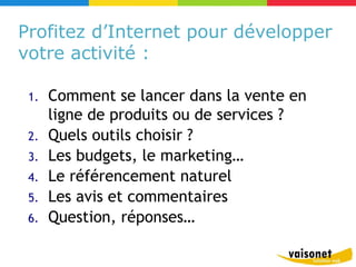 Profitez d’Internet pour développer
votre activité :

 1.   Comment se lancer dans la vente en
      ligne de produits ou de services ?
 2.   Quels outils choisir ?
 3.   Les budgets, le marketing…
 4.   Le référencement naturel
 5.   Les avis et commentaires
 6.   Question, réponses…
 