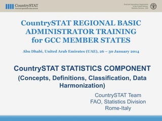 CountrySTAT REGIONAL BASIC
ADMINISTRATOR TRAINING
for GCC MEMBER STATES
Abu Dhabi, United Arab Emirates (UAE), 26 – 30 January 2014
CountrySTAT STATISTICS COMPONENT
(Concepts, Definitions, Classification, Data
Harmonization)
CountrySTAT Team
FAO, Statistics Division
Rome-Italy
 