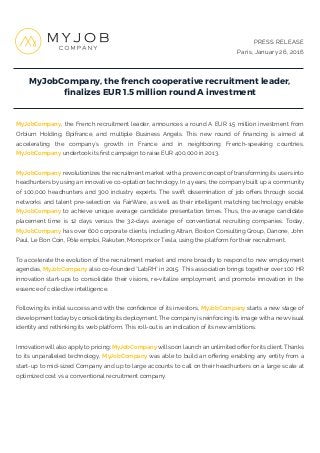 MyJobCompany, the french cooperative recruitment leader,
ﬁnalizes EUR 1.5 million round A investment
PRESS RELEASE
Paris, January 26, 2016
MyJobCompany, the French recruitment leader, announces a round A EUR 1.5 million investment from
Orbium Holding, Bpifrance, and multiple Business Angels. This new round of financing is aimed at
accelerating the company's growth in France and in neighboring French-speaking countries.
MyJobCompany undertook its first campaign to raise EUR 400,000 in 2013.
MyJobCompany revolutionizes the recruitment market with a proven concept of transforming its users into
headhunters by using an innovative co-optation technology. In 4 years, the company built up a community
of 100,000 headhunters and 300 industry experts. The swift dissemination of job offers through social
networks and talent pre-selection via FairWare, as well as their intelligent matching technology enable
MyJobCompany to achieve unique average candidate presentation times. Thus, the average candidate
placement time is 12 days versus the 32-days average of conventional recruiting companies. Today,
MyJobCompany has over 600 corporate clients, including Altran, Boston Consulting Group, Danone, John
Paul, Le Bon Coin, Pôle emploi, Rakuten, Monoprix or Tesla, using the platform for their recruitment.
To accelerate the evolution of the recruitment market and more broadly to respond to new employment
agendas, MyJobCompany also co-founded "LabRH" in 2015. This association brings together over 100 HR
innovation start-ups to consolidate their visions, re-vitalize employment, and promote innovation in the
essence of collective intelligence.
Following its initial success and with the confidence of its investors, MyJobCompany starts a new stage of
development today by consolidating its deployment. The company is reinforcing its image with a new visual
identity and rethinking its web platform. This roll-out is an indication of its new ambitions.
Innovation will also apply to pricing: MyJobCompany will soon launch an unlimited offer for its client. Thanks
to its unparalleled technology, MyJobCompany was able to build an offering enabling any entity from a
start-up to mid-sized Company and up to large accounts to call on their headhunters on a large scale at
optimized cost vs a conventional recruitment company.
 