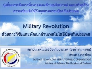 สถาบันเทคโนโลยีปองกันประเทศ (องคการมหาชน)
กระทรวงกลาโหม
DEFENCE TECHNOLOGY INSTITUTE (PUBLIC ORGANISATION)
Ministry of Defence, The Kingdom of Thailand
มุงมั่นยกระดับการพึ่งพาตนเองดานยุทโธปกรณ และเสริมสราง
ความเขมแข็งใหกับอุตสาหกรรมปองกันประเทศ
Military Revolution
ดวยการวิจัยและพัฒนาดานเทคโนโลยีปองกันประเทศ
 