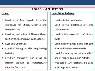 USAGE or APPLICATION
Usage:
 Used as a key ingredient in the
explosives for Mines, Quarries and
Infrastructure.
 Used in production of Nitrous Gases
for Anesthesia Purpose in Hospitals.
 Dyes and Chemicals.
 Metal Cladding in the engineering
industry.
 Fertilizer companies use it as an
interim product to manufacturer
complex fertilizers.
Uses: Other Industry
 Used in instant cold packs
 Used in the treatment of some
titanium ores
 Used in the preparation of nitrous
oxide
 Used in survival kits mixed with zinc
dust and ammonium chloride
 Used for making rocket propellant
and in making Guanidine Nitrate.
 Products of AN reactions are used
in air bags used in cars
 