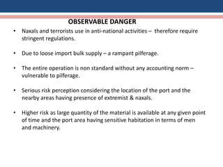 OBSERVABLE DANGER
• Naxals and terrorists use in anti-national activities – therefore require
stringent regulations.
• Due to loose import bulk supply – a rampant pilferage.
• The entire operation is non standard without any accounting norm –
vulnerable to pilferage.
• Serious risk perception considering the location of the port and the
nearby areas having presence of extremist & naxals.
• Higher risk as large quantity of the material is available at any given point
of time and the port area having sensitive habitation in terms of men
and machinery.
 