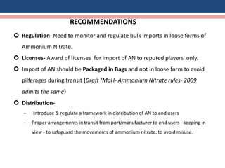 RECOMMENDATIONS
 Regulation- Need to monitor and regulate bulk imports in loose forms of
Ammonium Nitrate.
 Licenses- Award of licenses for import of AN to reputed players only.
 Import of AN should be Packaged in Bags and not in loose form to avoid
pilferages during transit (Draft (MoH- Ammonium Nitrate rules- 2009
admits the same)
 Distribution-
– Introduce & regulate a framework in distribution of AN to end users
– Proper arrangements in transit from port/manufacturer to end users - keeping in
view - to safeguard the movements of ammonium nitrate, to avoid misuse.
 