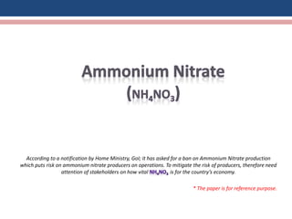 According to a notification by Home Ministry, GoI; it has asked for a ban on Ammonium Nitrate production
which puts risk on ammonium nitrate producers on operations. To mitigate the risk of producers, therefore need
attention of stakeholders on how vital is for the country’s economy.
* The paper is for reference purpose.
 