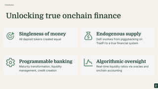 Unlocking true onchain ﬁnance
Conclusion
Singleness of money Endogenous supply
Programmable banking Algorithmic oversight
All deposit tokens created equal DeFi evolves from piggybacking on
TradFi to a true financial system
Maturity transformation, liquidity
management, credit creation
Real-time liquidity ratios via oracles and
onchain accounting
 