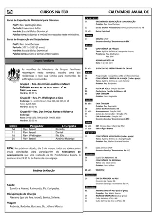 CURSOS NA EBD                                                         CALENDÁRIO ANUAL DE
ATIVIDADES                                                           .F e v e r e i r o.
Curso de Capacitação Ministerial para Diáconos                       05                ENCONTRO DE EDIFICAÇÃO E CONSAGRAÇÃO
    Profº: Rev. Wellington Dias                                                        Preletor: Rev. Israel Serique
    Período: Fevereiro a Julho                                       12                Dia da Mulher Presbiteriana: Almoço comunitário na AB
    Horário: Escola Bíblica Dominical                                18 a 21           Retiro Espiritual
    Público Alvo: Diáconos e irmãos interessados neste ministério.   ..Março..
Curso de Preparação de Discipuladores                                17                EXALTAI: UMP
                                                                                       Encontro Geral p/ Encontreiros do EPC
    Profº: Rev. Israel Serique                                       .A b r i l.
    Período: 2012 a 2013 (2 anos)                                    08                CONFERÊNCIA DE PÁSCOA
    Horário: Escola Bíblica Dominical                                                  Tema: A glória de Deus e a vergonha da cruz
    Público Alvo: Jovens e demais interessados                                         Preletores: Rev. Wellington
                                                                                                   Rev. Eliel

                         Grupos Familiares                                             ACAMPAMENTO: AB
                                                                                       Data: 6 a 8 de abril

                                                                     21 e 22           3º ENCONTRO PRESBITERIANO DE CASAIS
             As reuniões do Ministério de Grupos Familiares
             recomeçam nesta semana, escolha uma das                 .M a i o.
             residências e leve sua família para momentos de         05                Programação Evangelística (AB): Um Novo Começo
             edificação e comunhão.                                  06                CONFERÊNCIA FAMÍLIA DA ALIANÇA (Toda a igreja)
                                                                                       Tema: A glória de Deus e a vida familiar
           Grupo I – Res. dos irmãos Joelma e Mauri                                    Preletor: Rev. Eurípedes
           Endereço: Rua 250, Qd 35, Lt 10, casa: 1 nº 86
                                                                     19                FESTA NA ROÇA: Direção da UMP
           Fone: 3202 5760                                           20                Conferência Família da Aliança: AB
           Horário: 20:00 hs                                         31                CRER É PENSAR
                                                                                       Preletor: Rev. Reginaldo
           Grupo II – Res. Pr. Wellington e Geo
           Endereço: St. Jardim Brasil - Rua X10, Qd X17, Lt 13      ..Junho..
           Fone: 3284-2051                                           01 a 03           CRER É PENSAR
           Horário: 20:00 hs                                                           Preletor: Rev. Reginaldo
                                                                     09                Jantar dos Namorados: AB
           Grupo III – Res. Dos irmãos Roney e Roberta               07 a 09           Acampamento: Direção UMP
           Endereço:                                                 19                Jantar dos namorados – Direção EPC
                                                                     23                Chá da Amizade – Direção SAF
           Fone: 3941 5570 / 9951 0504 / 9609 2000
                                                                                       Encontro Geral p/ Encontreiros do EPC
           Horário: 20:00 hs
                                                                     ..Julho..
  Março             Pregador                         Liturgista      02 a 06           EBF: Direção Dep. Infantil da IPSU
   04         Rev. Israel                       Rodolfo              05 a 08           EBF na Água Branca
   11         Rev. Israel                       Daniel               ..A g o s t o..
   18         Rev. Wellington                   Pb. Ely              05                CONFERÊNCIA MISSIONÁRIA (toda a igreja)
   25         Rev. Israel                       Antônio Rodrigo                        Tema: A glória de Deus e a Evangelização
                                                                                       Preletor: Rev. Walter Graciano Martins


UPA: No próximo sábado, dia 3 de março, todos os adolescentes        18                Luau: Direção UMP
                                                                                       Encontro Geral p/ Encontreiros do EPC
estão convidados para participarem do Reencontro de
Acampamento que será realizado na IG. Presbiteriana Capela. A        ..Outubro..
saída será às 19:30 hs de frente de nossa igreja.                    08                CULTO DA REFORMA: AB
                                                                     14                CONFERÊNCIA DA REFORMA
                                                                                       Tema: Só a Deus Glória
                                                                                       Preletor: Rev. Milton

                        Motivos de Oração                            20 e 21           ENJOVEM

                                                                     ..Novembro..
                                                                     24                CHÁ DA AMIZADE na IPSU
                                                                                       Encontro de Casais: AB
                                                                                       Encontro Geral p/ Encontreiros do EPC
Saúde
                                                                     ..Dezembro..
  Zamith e Noemi, Raimunda, Pb. Eurípedes.
                                                                     02                ANIVERSÁRIO DA IPSU (toda a igreja)
Recuperação de cirurgia                                                                Pregador: Rev. Walvir Soares
                                                                     09                REUNIÃO ORDINÁRIA (toda a igreja)
  Navarro (pai do Rev. Israel), Bento, Sirlene.                      23                Culto Natalino: IPSU e AB
                                                                     31                Culto de Final de Ano na IPSU e AB
Viagem
  Roberta, Rodolfo, Gustavo, Dc. Júlio e Márcia
 