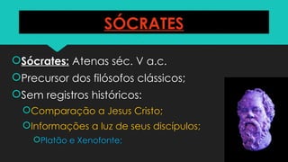 SÓCRATES
Sócrates: Atenas séc. V a.c.
Precursor dos filósofos clássicos;
Sem registros históricos:
Comparação a Jesus Cristo;
Informações a luz de seus discípulos;
Platão e Xenofonte;
 