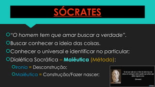 SÓCRATES
“O homem tem que amar buscar a verdade”.
Buscar conhecer a ideia das coisas.
Conhecer o universal e identificar no particular;
Dialética Socrática – Maiêutica (Método):
Ironia = Desconstrução;
Maiêutica = Construção/Fazer nascer;
 