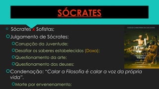 SÓCRATES
 Sócrates x Sofistas;
Julgamento de Sócrates:
Corrupção da Juventude;
Desafiar os saberes estabelecidos (Doxa);
Questionamento da arte;
Questionamento dos deuses;
Condenação: “Calar a Filosofia é calar a voz da própria
vida”.
Morte por envenenamento;
 