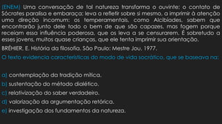 (ENEM) Uma conversação de tal natureza transforma o ouvinte; o contato de
Sócrates paralisa e embaraça; leva a refletir sobre si mesmo, a imprimir à atenção
uma direção incomum: os temperamentais, como Alcibíades, sabem que
encontrarão junto dele todo o bem de que são capazes, mas fogem porque
receiam essa influência poderosa, que os leva a se censurarem. É sobretudo a
esses jovens, muitos quase crianças, que ele tenta imprimir sua orientação.
BRÉHIER, E. História da filosofia. São Paulo: Mestre Jou, 1977.
O texto evidencia características do modo de vida socrático, que se baseava na:
a) contemplação da tradição mítica.
b) sustentação do método dialético.
c) relativização do saber verdadeiro.
d) valorização da argumentação retórica.
e) investigação dos fundamentos da natureza.
 