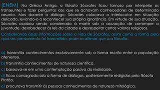 (ENEM) Na Grécia Antiga, o filósofo Sócrates ficou famoso por interpelar os
transeuntes e fazer perguntas aos que se achavam conhecedores de determinado
assunto. Mas durante o diálogo, Sócrates colocava o interlocutor em situação
delicada, levando-o a reconhecer sua própria ignorância. Em virtude de sua atuação,
Sócrates acabou sendo condenado à morte sob a acusação de corromper a
juventude, desobedecer às leis da cidade e desrespeitar certos valores religiosos.
Considerando essas informações sobre a vida de Sócrates, assim como a forma pela
qual seu pensamento foi transmitido, pode-se afirmar que sua filosofia.
a) transmitia conhecimentos exclusivamente sob a forma escrita entre a população
ateniense.
b) transmitia conhecimentos de natureza científica.
c) baseava-se em uma contemplação passiva da realidade.
d) ficou consagrada sob a forma de diálogos, posteriormente redigidos pelo filósofo
Platão.
e) procurava transmitir às pessoas conhecimentos de natureza mitológica.
 