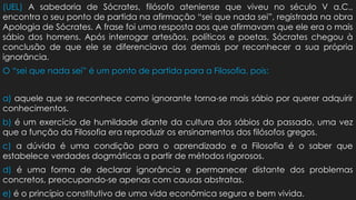 (UEL) A sabedoria de Sócrates, filósofo ateniense que viveu no século V a.C.,
encontra o seu ponto de partida na afirmação “sei que nada sei”, registrada na obra
Apologia de Sócrates. A frase foi uma resposta aos que afirmavam que ele era o mais
sábio dos homens. Após interrogar artesãos, políticos e poetas, Sócrates chegou à
conclusão de que ele se diferenciava dos demais por reconhecer a sua própria
ignorância.
O “sei que nada sei” é um ponto de partida para a Filosofia, pois:
a) aquele que se reconhece como ignorante torna-se mais sábio por querer adquirir
conhecimentos.
b) é um exercício de humildade diante da cultura dos sábios do passado, uma vez
que a função da Filosofia era reproduzir os ensinamentos dos filósofos gregos.
c) a dúvida é uma condição para o aprendizado e a Filosofia é o saber que
estabelece verdades dogmáticas a partir de métodos rigorosos.
d) é uma forma de declarar ignorância e permanecer distante dos problemas
concretos, preocupando-se apenas com causas abstratas.
e) é o princípio constitutivo de uma vida econômica segura e bem vivida.
 