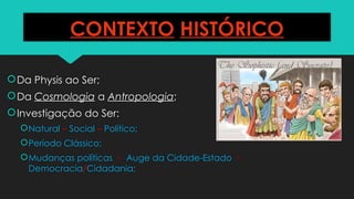 CONTEXTO HISTÓRICO
Da Physis ao Ser;
Da Cosmologia a Antropologia;
Investigação do Ser:
Natural – Social – Político;
Período Clássico;
Mudanças políticas  Auge da Cidade-Estado 
Democracia/Cidadania;
 