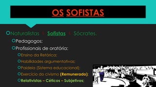 OS SOFISTAS
Naturalistas  Sofistas  Sócrates.
Pedagogos;
Profissionais de oratória:
Ensino da Retórica;
Habilidades argumentativas;
Paideia (Sistema educacional);
Exercício do civismo (Remunerado);
Relativistas – Céticos – Subjetivos;
 