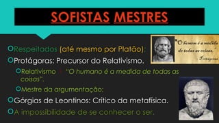 SOFISTAS MESTRES
Respeitados (até mesmo por Platão);
Protágoras: Precursor do Relativismo.
Relativismo  “O humano é a medida de todas as
coisas”.
Mestre da argumentação;
Górgias de Leontinos: Crítico da metafísica.
A impossibilidade de se conhecer o ser.
 
