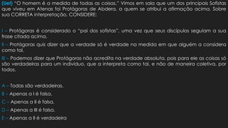 (Uel) “O homem é a medida de todas as coisas.” Vimos em sala que um dos principais Sofistas
que viveu em Atenas foi Protágoras de Abdera, a quem se atribui a afirmação acima. Sobre
sua CORRETA interpretação, CONSIDERE:
I – Protágoras é considerado o “pai dos sofistas”, uma vez que seus discípulos seguiam a sua
frase citada acima.
II – Protágoras quis dizer que a verdade só é verdade na medida em que alguém a considera
como tal.
III – Podemos dizer que Protágoras não acredita na verdade absoluta, pois para ele as coisas só
são verdadeiras para um indivíduo, que a interpreta como tal, e não de maneira coletiva, por
todos.
A – Todas são verdadeiras.
B – Apenas a I é falsa.
C – Apenas a II é falsa.
D – Apenas a III é falsa.
E – Apenas a II é verdadeira
 