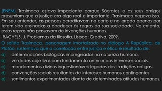 (ENEM) Trasímaco estava impaciente porque Sócrates e os seus amigos
presumiam que a justiça era algo real e importante. Trasímaco negava isso.
Em seu entender, as pessoas acreditavam no certo e no errado apenas por
terem sido ensinadas a obedecer às regras da sua sociedade. No entanto,
essas regras não passavam de invenções humanas.
RACHELS. J. Problemas da filosofia. Lisboa: Gradiva, 2009.
O sofista Trasímaco, personagem imortalizado no diálogo A República, de
Platão, sustentava que a correlação entre justiça e ética é resultado de:
a) determinações biológicas impregnadas na natureza humana.
b) verdades objetivas com fundamento anterior aos interesses sociais.
c) mandamentos divinos inquestionáveis legados das tradições antigas.
d) convenções sociais resultantes de interesses humanos contingentes.
e) sentimentos experimentados diante de determinadas atitudes humanas.
 