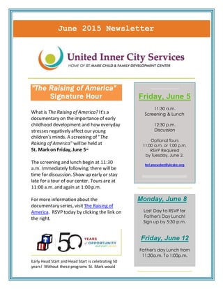 June 2015 Newsletter
"The Raising of America"
Signature Hour
What is The Raising of America? It's a
documentary on the importance of early
childhood development and how everyday
stresses negatively affect our young
children's minds. A screening of "The
Raising of America" willbe held at
St. Mark on Friday, June 5th.
The screening and lunch begin at 11:30
a.m. Immediately following; there will be
time for discussion. Show up early or stay
late for a tour of our center. Tours are at
11:00 a.m. and again at 1:00 p.m.
For more information about the
documentary series, visit The Raising of
America. RSVP today by clicking the link on
the right.
Early Head Start and Head Start is celebrating 50
years! Without these programs St. Mark would
_____________
Friday, June 5
11:30 a.m.
Screening & Lunch
12:30 p.m.
Discussion
Optional Tours
11:00 a.m. or 1:00 p.m.
RSVP Required
by Tuesday, June 2.
tori.snowden@uicskc.org
Monday, June 8
Last Day to RSVP for
Father's Day Lunch!
Sign up by 5:30 p.m.
Friday, June 12
Father's day Lunch from
11:30a.m. To 1:00p.m.
 
