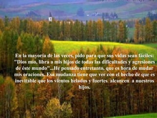 En la mayoría de las veces, pido para que sus vidas sean fáciles: "Dios mío, libra a mis hijos de todas las dificultades y agresiones de éste mundo"...He pensado entretanto, que es hora de mudar mis oraciones. Esa mudanza tiene que ver con el hecho de que es inevitable que los vientos helados y fuertes  alcancen  a nuestros hijos. 