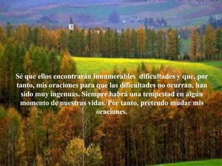Sé que ellos encontrarán innumerables  dificultades y que, por tanto, mis oraciones para que las dificultades no ocurran, han sido muy ingenuas. Siempre habrá una tempestad en algún momento de nuestras vidas. Por tanto, pretendo mudar mis oraciones. 