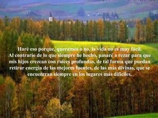 Haré eso porque, queramos o no, la vida no es muy fácil. Al contrario de lo que siempre he hecho, pasaré a rezar para que mis hijos crezcan con raíces profundas, de tal forma que puedan retirar energía de las mejores fuentes, de las más divinas, que se encuentran siempre en los lugares más difíciles. 