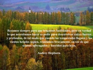 Rezamos siempre para que tengamos facilidades, pero en verdad lo que necesitamos hacer es pedir para desenvolver raíces fuertes y profundas, de tal modo que cuando las tempestades lleguen y los vientos helados soplen, resistamos bravamente, en vez de que seamos subyugados y barridos para lejos. Audrey Hepburn.   