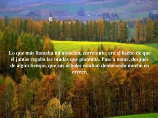 Lo que más llamaba mi atención, entretanto, era el hecho de que él jamás regaba las mudas que plantaba. Pase a notar, después de algún tiempo, que sus árboles estaban demorando mucho en crecer. 