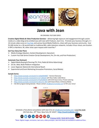 Java with Jean
AN ORIGINAL YOUTUBE SERIES
Creative Digital Media & Video Production Services – delivering high exposure and engagement through custom
media on a video blog series entitled Java with Jean with Producer, Jean Criss. Promote your business through a 5 –
10 minute video scene on YouTube and various Social Media Platforms, share with your business community. Cost
$1,500 similar to a :30 second spot on traditional 80+ cable television networks. Includes 4 hour shoot, one-location
in NYC or Northern, NJ, other areas upon request with travel fee.*
Get Your Story Out There
 Media Strategy (Ideation, Content Development, Execution)
 Custom YouTube Series Creation (Script Development, Pre, On-site, and Post-Production)
Automate Your Outreach
 Digital Media Buying & Planning (TV, Print, Radio & Online Advertising)
 On Air, Web, Multi-Platform Integration
 Local, Regional, National & International Reach
 Experiential and Event Marketing (Innovative Promotions, Social Media)
Sample Series:
 https://www.youtube.com/watch?v=reh8af9HRM8 – General Overview
 https://www.youtube.com/watch?v=2zT-dZtiGJA with Ross Cobb, Cobb Wines
 https://www.youtube.com/watch?v=PriqPvDDO70 with Chef Jesse Jones, Private Catering
 https://www.youtube.com/watch?v=ekncy7a_NHY with Dawn Ellison, EZ Breezy Media
 Fall 2015 program being devised. Please contact info@jeancrissmedia.com to film your story!
Schedule a free phone consultation with Jean Criss at info@jeancrissmedia.com | 212/792-4106
245 Park Ave., 39th
Floor, New York, NY 10167 | http://JeanCrissMedia.com
Preview VLOG “JAVA WITH JEAN”
*Note: Digital images, animation, two cams, video prompter, two+site shoot are available at additional fees.
 