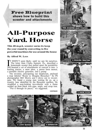 All-Purpose 
Yard. Horse 
This 40-m.p.h. scooter earns its keep 
the year round by converting to five 
powerful machines for use around the house 
By Alfred W. Lees 
IT DIDN'T seem likely—until we saw for ourselves. 
The letter from Clarks Summit, Pa., described a 
homemade scooter that pulled apart for portability 
and boasted a set of attachments to convert it into: a 
hauling tractor, a snow plow, a power lawn mower, 
a portable electric generator, and a pump. 
The inventor, anticipating our skepticism, enclosed 
a map labeled "Route to Douglas Biesecker." So PS 
photographer Bill Morris and I drove out to investi-gate. 
We found a young man waiting for us, up a 
country lane identified by the Biesecker mailbox. He 
straddled a neat-looking two-wheeler with a frame 
welded up from black iron pipe, angle, and strap iron. 
"Put it through its paces," we suggested. 
CONTINUED 
 