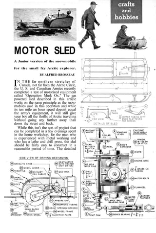 MOTOR SLED 
A Junior version of the snowmobile 
for the small fry Arctic explorer. 
BY AI.FRED BROSSEAU 
IN THE far northern stretches of 
Canada, not far from the Arctic Circle, 
the U. S. and Canadian Armies recently 
completed a test of motorized equipment 
called "Operation Musk Ox." The gas 
powered sled described in this article 
works on the same principle as the snow-mobiles 
used in this operation and while 
its ten mile an hour speed doesn't equal 
the army's equipment, it will still give 
your boy all the thrills of Arctic traveling 
without going any further away than 
down the street and back. 
While this isn't the sort of project that 
can be completed in a few evenings spent 
in the home workshop, for the man who 
is experienced with metal working and 
who has a lathe and drill press, the sled 
should be fairly easy to construct in a 
reasonable period of time. The detailed 
 