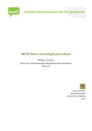  
	
  
	
  
	
  
	
  
	
  
	
  
	
  
	
  
	
  
	
  
	
  
MOOC	
  Artes	
  y	
  tecnologías	
  para	
  educar	
  
	
  
Módulo	
  4:	
  Tema	
  2	
  
Artes,	
  TIC	
  y	
  enseñanza/aprendizaje	
  de	
  lenguas	
  extranjeras	
  
(Parte	
  1)	
  
	
  
	
  
	
  
	
  
	
  
	
  
	
  
Autora	
  del	
  tema:	
  
Marcela	
  Spezzapria	
  	
  	
  
Buenos	
  Aires,	
  Argentina	
  
2015	
  
	
  
	
  
	
  
	
  
	
  
	
  
	
  
	
  
 