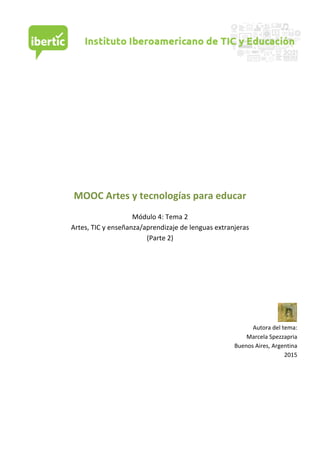  
	
  
	
  
	
  
	
  
	
  
	
  
	
  
	
  
	
  
	
  
	
  
	
  
MOOC	
  Artes	
  y	
  tecnologías	
  para	
  educar	
  
	
  
Módulo	
  4:	
  Tema	
  2	
  
Artes,	
  TIC	
  y	
  enseñanza/aprendizaje	
  de	
  lenguas	
  extranjeras	
  
(Parte	
  2)	
  
	
  
	
  
	
  
	
  
	
  
	
  
	
  
	
  
Autora	
  del	
  tema:	
  
Marcela	
  Spezzapria	
  	
  	
  
Buenos	
  Aires,	
  Argentina	
  
2015	
  
	
  
	
  
	
  
	
  
	
  
	
  
	
  
	
  
 