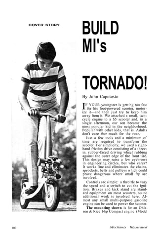 COVER STORY BUILD 
MI's 
TORNADO! 
By John Capotosto 
IF YOUR youngster is getting too fast 
for his foot-powered scooter, motor-ize 
it—and then just try to keep him 
away from it. We attached a small, two-cycle 
engine to a $5 scooter and, in a 
single afternoon, our son became the 
most popular kid in the neighborhood. 
Popular with other kids, that is. Adults 
don't care that much for the roar. 
Just a few tools and a minimum of 
time are required to transform the 
scooter. For simplicity, we used a right-hand 
friction drive consisting of a three-in. 
rubber-faced driving wheel rubbing 
against the outer edge of the front tire. 
This design may raise a few eyebrows 
in engineering circles, but who cares? 
It works fine and eliminates the chains, 
sprockets, belts and pulleys which could 
prove dangerous where small fry are 
involved. 
Controls are simple: a throttle to vary 
the speed and a switch to cut the igni-tion. 
Brakes and kick stand are stand-ard 
equipment on most scooters, so no 
additional work is involved here. Al-most 
any small multi-purpose gasoline 
engine can be used to power the scooter. 
The mounting shown is for an Ohls-son 
& Rice 1-hp Compact engine (Model 
100 Mechanix Illustrated 
 