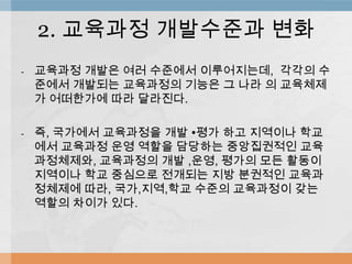 - 교육과정 개발은 여러 수준에서 이루어지는데, 각각의 수
준에서 개발되는 교육과정의 기능은 그 나라 의 교육체제
가 어떠한가에 따라 달라진다.
- 즉, 국가에서 교육과정을 개발 ∙평가 하고 지역이나 학교
에서 교육과정 운영 역할을 담당하는 중앙집권적인 교육
과정체제와, 교육과정의 개발 ,운영, 평가의 모든 활동이
지역이나 학교 중심으로 전개되는 지방 분권적인 교육과
정체제에 따라, 국가,지역,학교 수준의 교육과정이 갖는
역할의 차이가 있다.
2. 교육과정 개발수준과 변화
 