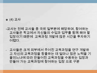  (4) 교사
-교사는 전체 교사들 중 극히 일부분에 해당하며, 참여하는
교사들은 학교에서 자신들의 수업과 업무를 함께 해야 할
입장이기 때문에 교육과정 개발에 많은 시간을 투자하기
어렵다.
- 교사들은 크게 외부에서 주어진 교욱과정을 연구 개발하
고 자신의 교육과정을 창출하는 데 얼마나 많은 노력을 기
울이느냐에 따라 만들어진 교육과정을 수용하는 입장과
만들어 가는 교육과정에 참여하는 입장 으로 구분
 