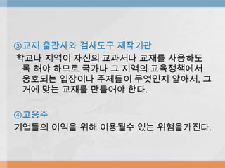 ③교재 출판사와 검사도구 제작기관
학교나 지역이 자신의 교과서나 교재를 사용하도
록 해야 하므로 국가나 그 지역의 교육정책에서
웅호되는 입장이나 주제들이 무엇인지 알아서, 그
거에 맞는 교재를 만들어야 한다.
④고용주
기업들의 이익을 위해 이용될수 있는 위험을가진다.
 