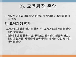 - 개발된 교육과정을 학교 현장에서 채택하고 실행에 옮기
는 과정.
3). 교육과정 평가
교육과정의 값을 매기는 활동, 즉 교육과정의 가치를 판단
하는 활동이다.
- 개발이나 운영 활동이 효과적으로 일어날수 있도록 하고 ,
운영의 결과를 사정하여 교육과정의 유지와 수정 및 패기
여부를 판단.
2). 교육과정 운영
 