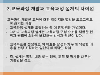 -교육과정 개발은 교육에 대한 이미지와 열망을 프로그램으
로 옮기는 과정
- 교육과정 설계를 포괄하는 좀 더 광범위한 개념이다.
- 그러나 교육과정 설계는 교육과정 구성 요소를 적합한 원
칙과 원리에 의하여 배열하는 방식과 관련이 있다.
- 교육목표를 설정하고 이 목표를 달성하기 위해 적절한 내
용을 선정 조직하는 일련의 체계적인 작업
- 즉, 설계는 목적, 내용 또는 경험, 조직 및 평가를 다루는
기술만을 강조
2.교육과정 개발과 교육과정 설계의 차이점
 