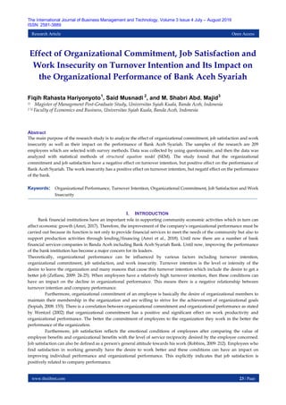 www.theijbmt.com 23 | Page
The International Journal of Business Management and Technology, Volume 3 Issue 4 July – August 2019
ISSN: 2581-3889
Research Article Open Access
Effect of Organizational Commitment, Job Satisfaction and
Work Insecurity on Turnover Intention and Its Impact on
the Organizational Performance of Bank Aceh Syariah
Fiqih Rahasta Hariyonyoto1
, Said Musnadi 2
, and M. Shabri Abd. Majid3
1) Magister of Management Post-Graduate Study, Universitas Syiah Kuala, Banda Aceh, Indonesia
2 3) Faculty of Economics and Business, Universitas Syiah Kuala, Banda Aceh, Indonesia
Abstract
The main purpose of the research study is to analyze the effect of organizational commitment, job satisfaction and work
insecurity as well as their impact on the performance of Bank Aceh Syariah. The samples of the research are 209
employees which are selected with survey methods. Data was collected by using questionnaire, and then the data was
analyzed with statistical methods of structural equation model (SEM). The study found that the organizational
commitment and job satisfaction have a negative effect on turnover intention, but positive effect on the performance of
Bank Aceh Syariah. The work insecurity has a positive effect on turnover intention, but negatif effect on the performance
of the bank.
Keywords: Organizational Performance, Turnover Intention, Organizational Commitment, Job Satisfaction and Work
Insecurity
I. INTRODUCTION
Bank financial institutions have an important role in supporting community economic activities which in turn can
affect economic growth (Amri, 2017). Therefore, the improvement of the company's organizational performance must be
carried out because its function is not only to provide financial services to meet the needs of the community but also to
support production activities through lending/financing (Amri et al., 2018). Until now there are a number of bank
financial services companies in Banda Aceh including Bank Aceh Syariah Bank. Until now, improving the performance
of the bank institution has become a major concern for its leaders.
Theoretically, organizational performance can be influenced by various factors including turnover intention,
organizational commitment, job satisfaction, and work insecurity. Turnover intention is the level or intensity of the
desire to leave the organization and many reasons that cause this turnover intention which include the desire to get a
better job (Zeffane, 2009: 24-25). When employees have a relatively high turnover intention, then these conditions can
have an impact on the decline in organizational performance. This means there is a negative relationship between
turnover intention and company performance.
Furthermore, organizational commitment of an employee is basically the desire of organizational members to
maintain their membership in the organization and are willing to strive for the achievement of organizational goals
(Sopiah, 2008: 155). There is a correlation between organizational commitment and organizational performance as stated
by Wentzel (2002) that organizational commitment has a positive and significant effect on work productivity and
organizational performance. The better the commitment of employees to the organization they work in the better the
performance of the organization.
Furthermore, job satisfaction reflects the emotional conditions of employees after comparing the value of
employee benefits and organizational benefits with the level of service reciprocity desired by the employee concerned.
Job satisfaction can also be defined as a person's general attitude towards his work (Robbins, 2009: 212). Employees who
find satisfaction in working generally have the desire to work better and these conditions can have an impact on
improving individual performance and organizational performance. This explicitly indicates that job satisfaction is
positively related to company performance.
 