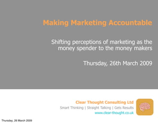 Making Marketing Accountable

                            Shifting perceptions of marketing as the
                              money spender to the money makers

                                              Thursday, 26th March 2009




                                         Clear Thought Consulting Ltd
                               Smart Thinking | Straight Talking | Gets Results
                                                     www.clear-thought.co.uk

Thursday, 26 March 2009
 