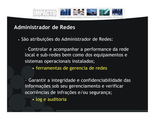 Administrador de Redes

 •   São atribuições do Administrador de Redes:

      – Controlar e acompanhar a performance da rede
      local e sub-redes bem como dos equipamentos e
      sistemas operacionais instalados;
          • ferramentas de gerencia de redes

      – Garantir a integridade e confidenciabilidade das
      informações sob seu gerenciamento e verificar
      ocorrências de infrações e/ou segurança;
          • log e auditoria
 